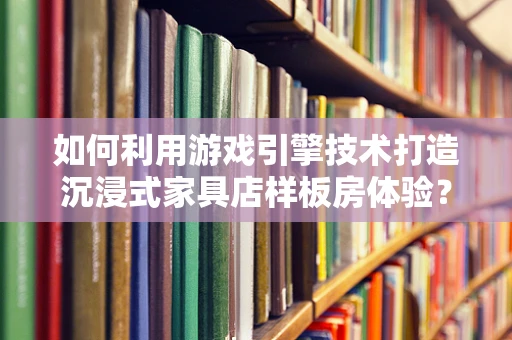 如何利用游戏引擎技术打造沉浸式家具店样板房体验？