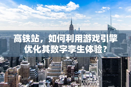 高铁站，如何利用游戏引擎优化其数字孪生体验？