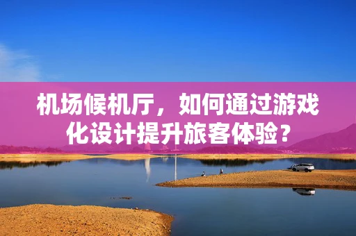 机场候机厅，如何通过游戏化设计提升旅客体验？