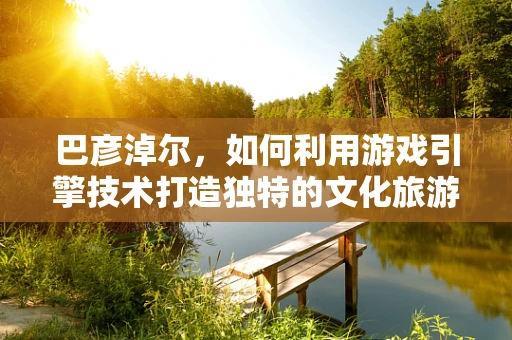 巴彦淖尔，如何利用游戏引擎技术打造独特的文化旅游体验？