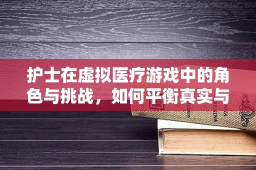 护士在虚拟医疗游戏中的角色与挑战，如何平衡真实与虚拟的界限？