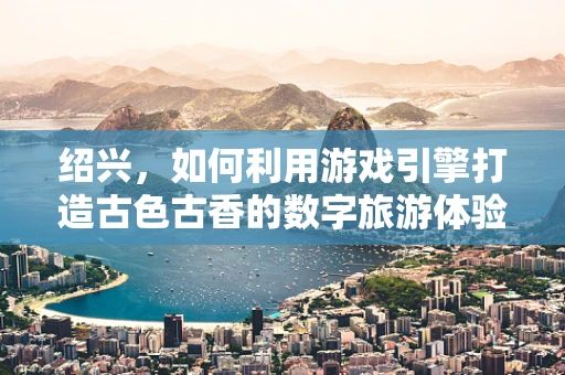 绍兴，如何利用游戏引擎打造古色古香的数字旅游体验？