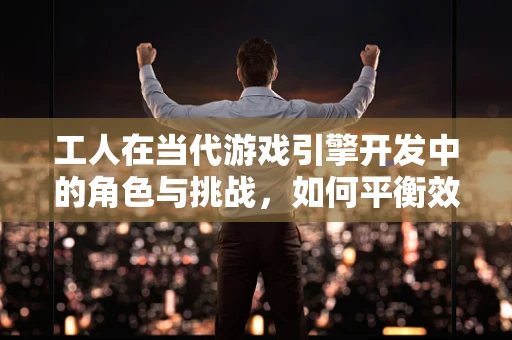 工人在当代游戏引擎开发中的角色与挑战，如何平衡效率与创造力？
