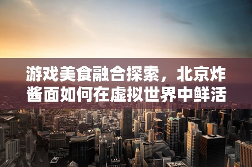 游戏美食融合探索，北京炸酱面如何在虚拟世界中鲜活起来？