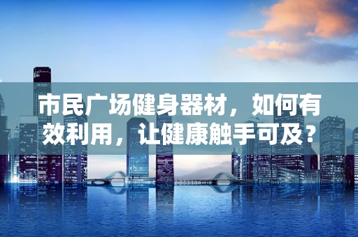 市民广场健身器材，如何有效利用，让健康触手可及？
