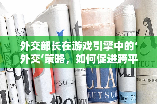 外交部长在游戏引擎中的‘外交’策略，如何促进跨平台合作？