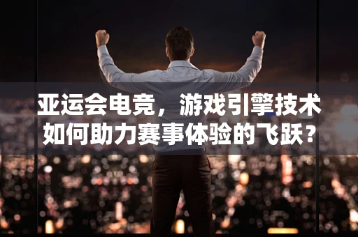 亚运会电竞，游戏引擎技术如何助力赛事体验的飞跃？