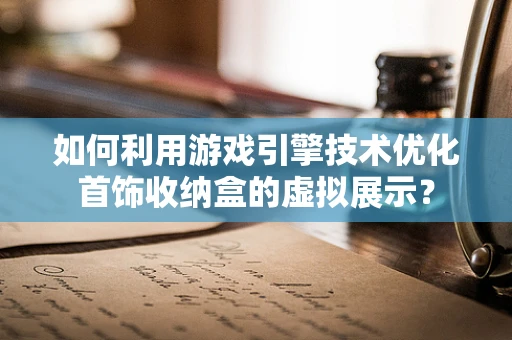 如何利用游戏引擎技术优化首饰收纳盒的虚拟展示？