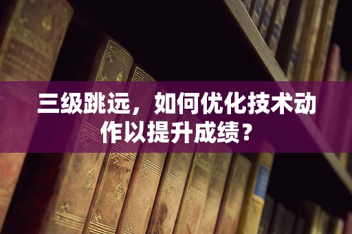 三级跳远，如何优化技术动作以提升成绩？