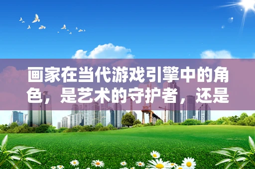 画家在当代游戏引擎中的角色，是艺术的守护者，还是技术的挑战者？