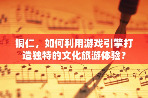 铜仁，如何利用游戏引擎打造独特的文化旅游体验？