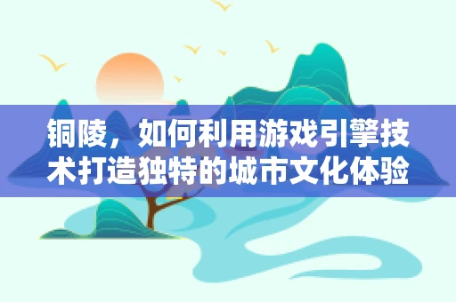 铜陵，如何利用游戏引擎技术打造独特的城市文化体验？