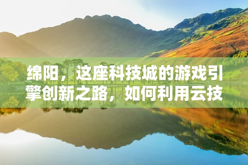 绵阳，这座科技城的游戏引擎创新之路，如何利用云技术赋能游戏开发？