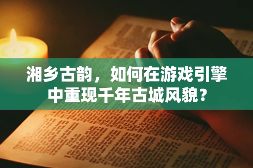 湘乡古韵，如何在游戏引擎中重现千年古城风貌？
