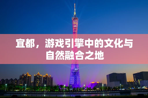 宜都，游戏引擎中的文化与自然融合之地