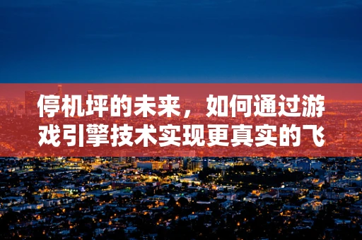 停机坪的未来，如何通过游戏引擎技术实现更真实的飞行体验？