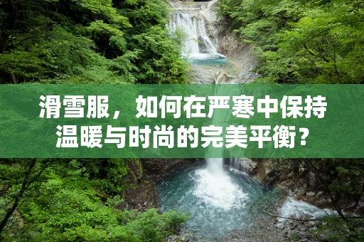 滑雪服，如何在严寒中保持温暖与时尚的完美平衡？