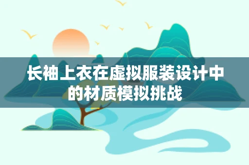 长袖上衣在虚拟服装设计中的材质模拟挑战
