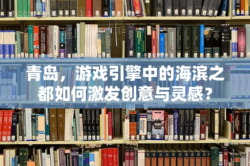 青岛，游戏引擎中的海滨之都如何激发创意与灵感？