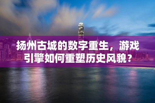 扬州古城的数字重生，游戏引擎如何重塑历史风貌？