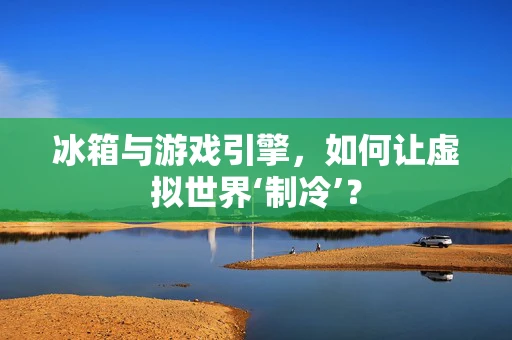 冰箱与游戏引擎，如何让虚拟世界‘制冷’？