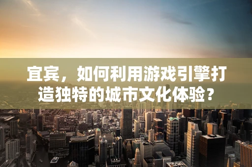 宜宾，如何利用游戏引擎打造独特的城市文化体验？