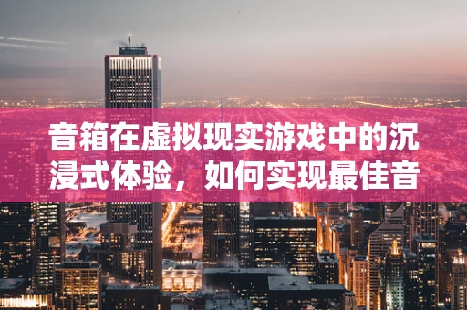 音箱在虚拟现实游戏中的沉浸式体验，如何实现最佳音效？
