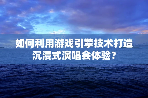 如何利用游戏引擎技术打造沉浸式演唱会体验？