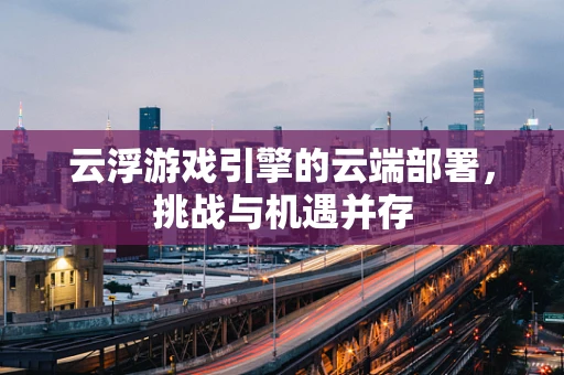 云浮游戏引擎的云端部署，挑战与机遇并存
