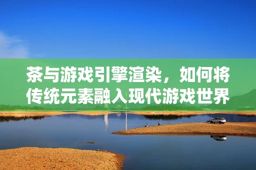 茶与游戏引擎渲染，如何将传统元素融入现代游戏世界？