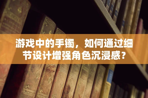 游戏中的手镯，如何通过细节设计增强角色沉浸感？