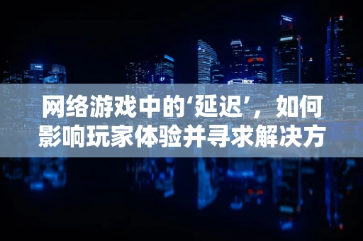 网络游戏中的‘延迟’，如何影响玩家体验并寻求解决方案？