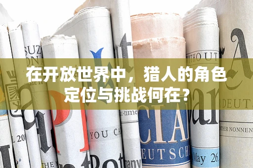 在开放世界中，猎人的角色定位与挑战何在？