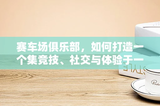 赛车场俱乐部，如何打造一个集竞技、社交与体验于一体的综合平台？