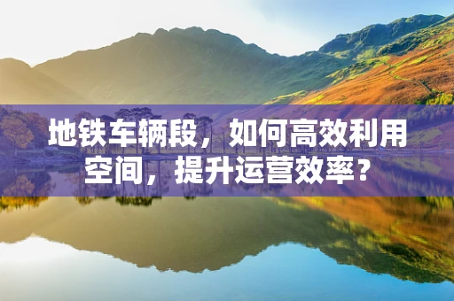地铁车辆段，如何高效利用空间，提升运营效率？