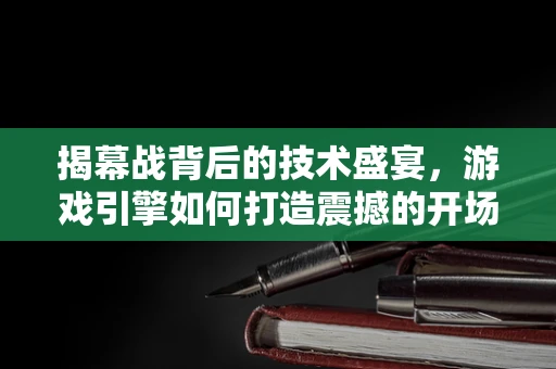 揭幕战背后的技术盛宴，游戏引擎如何打造震撼的开场体验？