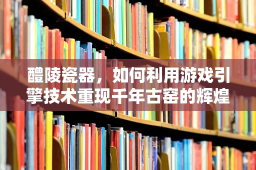 醴陵瓷器，如何利用游戏引擎技术重现千年古窑的辉煌？