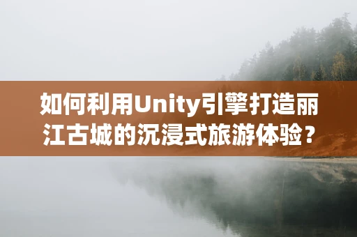 如何利用Unity引擎打造丽江古城的沉浸式旅游体验？
