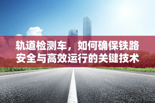 轨道检测车，如何确保铁路安全与高效运行的关键技术？