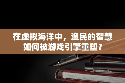 在虚拟海洋中，渔民的智慧如何被游戏引擎重塑？