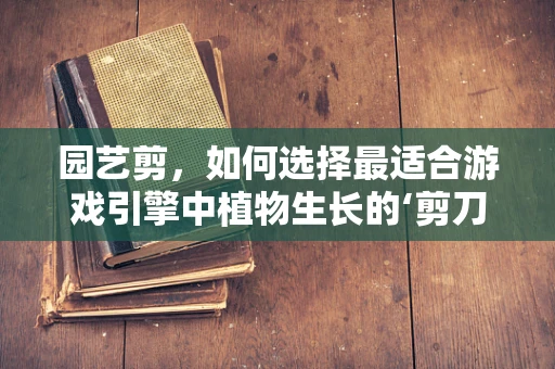 园艺剪，如何选择最适合游戏引擎中植物生长的‘剪刀’？