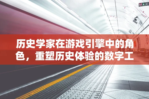 历史学家在游戏引擎中的角色，重塑历史体验的数字工匠