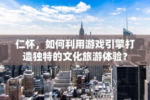 仁怀，如何利用游戏引擎打造独特的文化旅游体验？