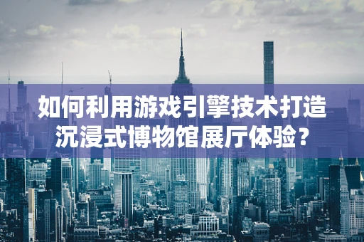 如何利用游戏引擎技术打造沉浸式博物馆展厅体验？