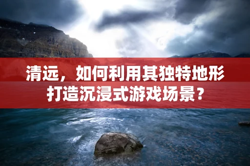 清远，如何利用其独特地形打造沉浸式游戏场景？