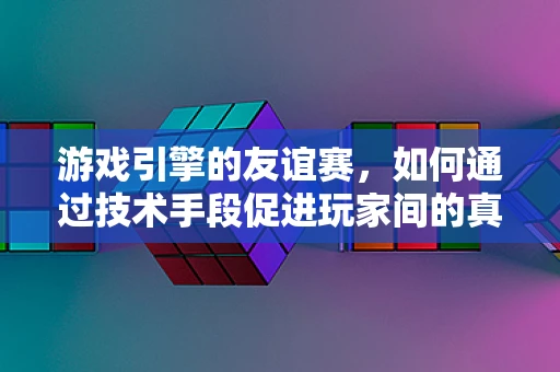 游戏引擎的友谊赛，如何通过技术手段促进玩家间的真实情感交流？
