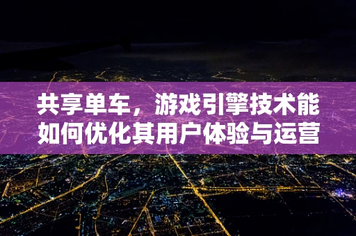 共享单车，游戏引擎技术能如何优化其用户体验与运营效率？