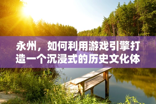 永州，如何利用游戏引擎打造一个沉浸式的历史文化体验？