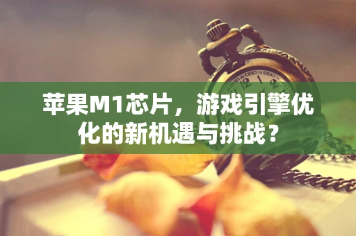 苹果M1芯片，游戏引擎优化的新机遇与挑战？