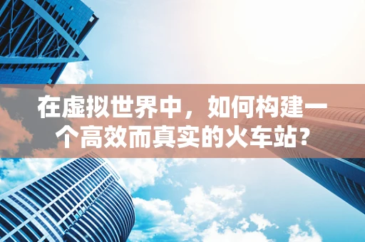 在虚拟世界中，如何构建一个高效而真实的火车站？